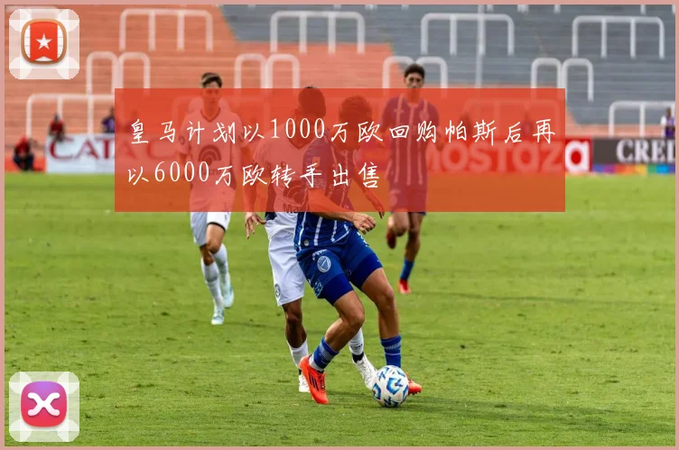 皇马计划以1000万欧回购帕斯后再以6000万欧转手出售