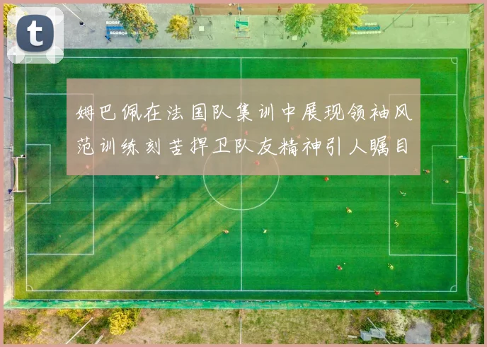 姆巴佩在法国队集训中展现领袖风范训练刻苦捍卫队友精神引人瞩目