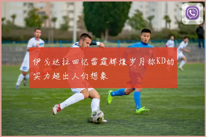 伊戈达拉回忆雷霆辉煌岁月称KD的实力超出人们想象