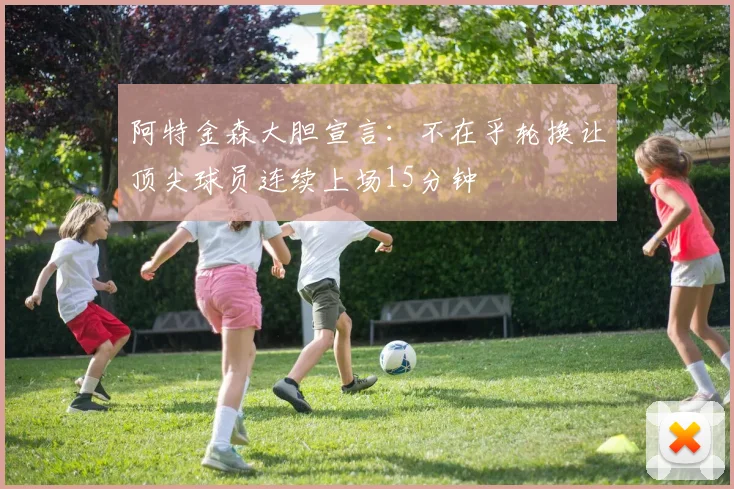 阿特金森大胆宣言：不在乎轮换让顶尖球员连续上场15分钟