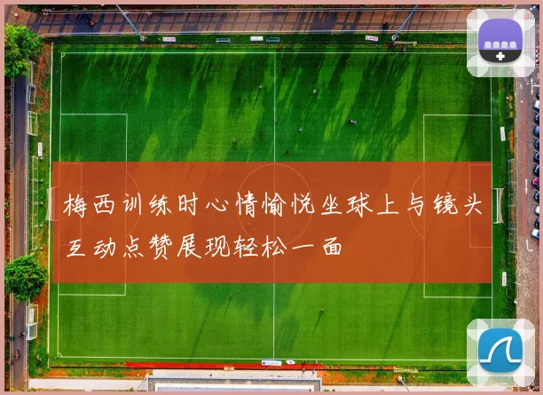 梅西训练时心情愉悦坐球上与镜头互动点赞展现轻松一面