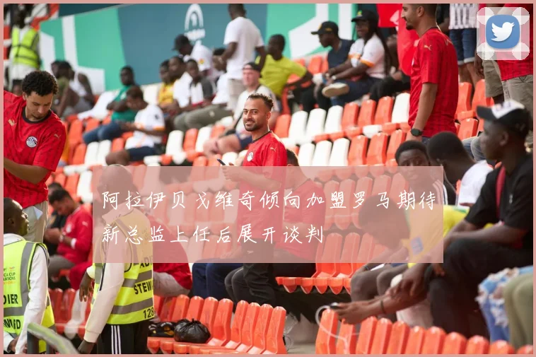 阿拉伊贝戈维奇倾向加盟罗马期待新总监上任后展开谈判