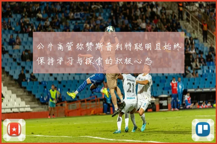 公牛高管称赞斯普利特聪明且始终保持学习与探索的积极心态