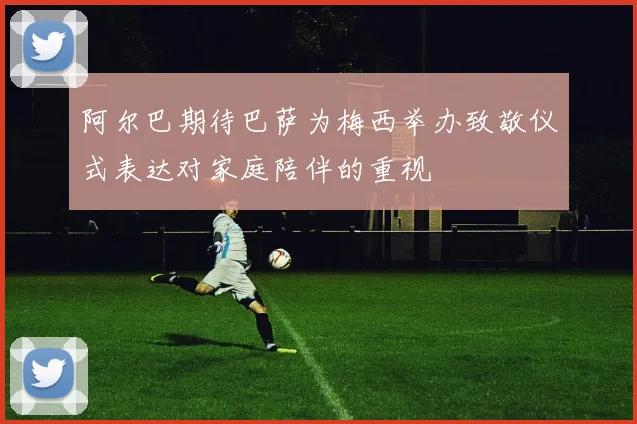 阿尔巴期待巴萨为梅西举办致敬仪式表达对家庭陪伴的重视