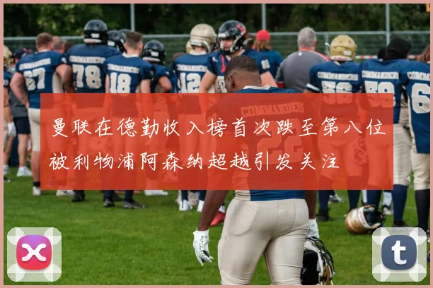曼联在德勤收入榜首次跌至第八位被利物浦阿森纳超越引发关注