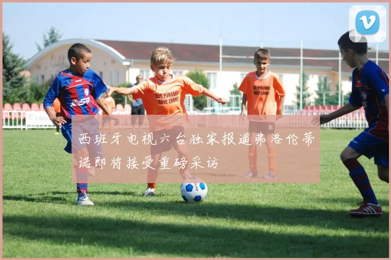 西班牙电视六台独家报道弗洛伦蒂诺即将接受重磅采访