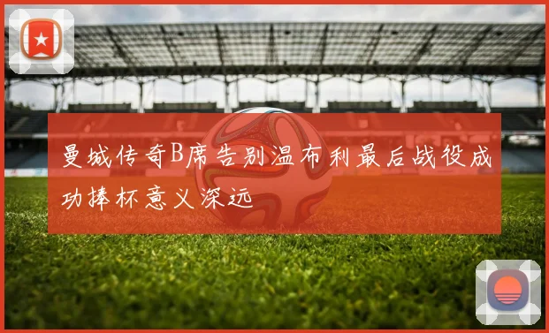 曼城传奇B席告别温布利最后战役成功捧杯意义深远