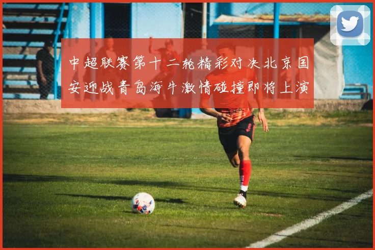 中超联赛第十二轮精彩对决北京国安迎战青岛海牛激情碰撞即将上演
