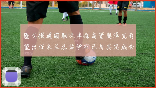 隆戈报道前勒沃库森高管奥泽克有望出任米兰总监伊布已与其完成会面