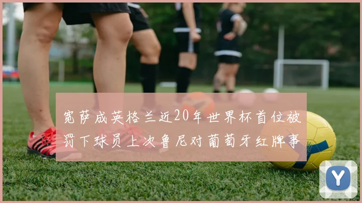宽萨成英格兰近20年世界杯首位被罚下球员上次鲁尼对葡萄牙红牌事件回顾