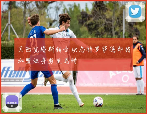 贝西克塔斯转会动态特罗萨德即将加盟放弃劳里恩特