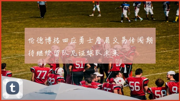 伦德博格回应勇士詹眉交易传闻期待继续留队见证球队未来