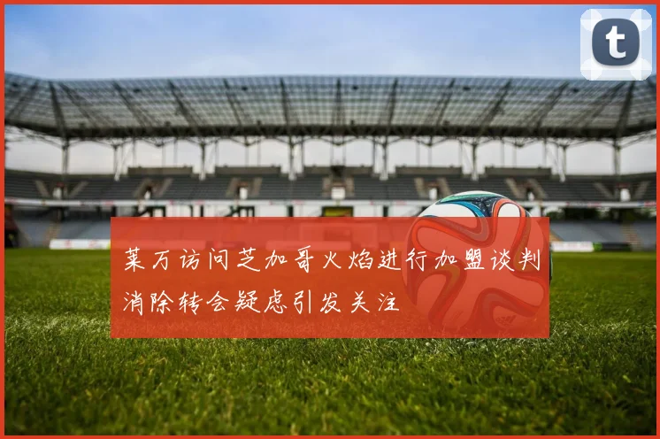 莱万访问芝加哥火焰进行加盟谈判消除转会疑虑引发关注
