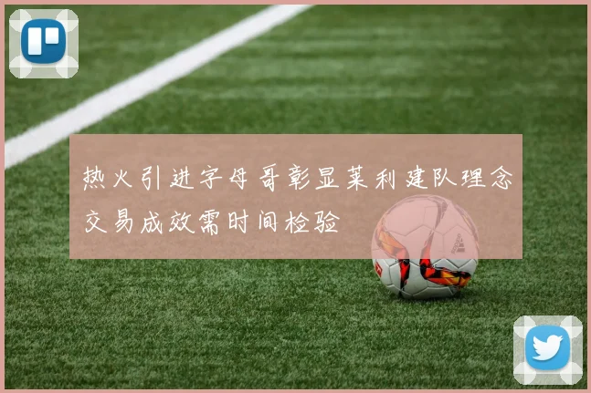 热火引进字母哥彰显莱利建队理念交易成效需时间检验