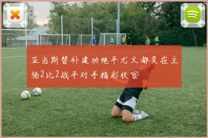 亚当斯替补建功绝平尤文都灵在主场2比2战平对手精彩收官