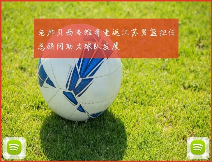 老帅贝西洛维奇重返江苏男篮担任总顾问助力球队发展