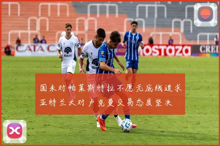 国米对帕莱斯特拉不愿无底线追求亚特兰大对卢克曼交易态度坚决