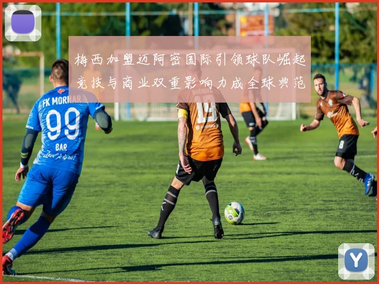 梅西加盟迈阿密国际引领球队崛起竞技与商业双重影响力成全球典范
