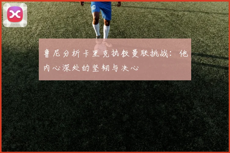 鲁尼分析卡里克执教曼联挑战：他内心深处的坚韧与决心